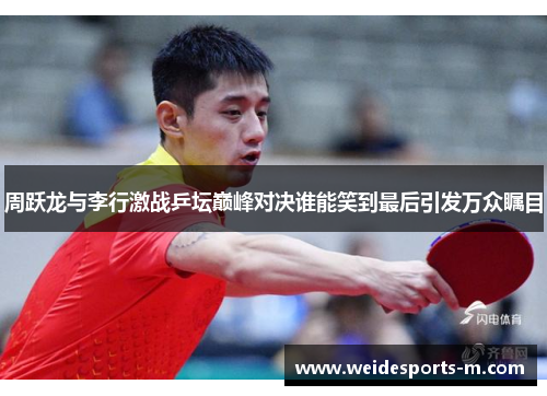周跃龙与李行激战乒坛巅峰对决谁能笑到最后引发万众瞩目